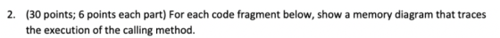 (30 points; 6 points each part) For each code fragment below, show a memory diagram that traces the execution of the calling