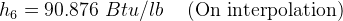 h_6 = 90.876\, \, Btu/lb\, \, \, \, \, \, \, \textup{(On interpolation)}
