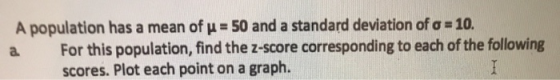 A population has a mean of u 50 and a standard deviation of a 10. For this population, find the z-score corresponding to each
