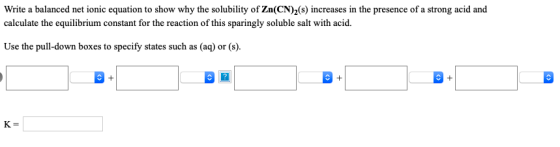 Write a balanced net ionic equation to show why the solubility of Zn(CN)2(s) increases in the presence of a strong acid and c