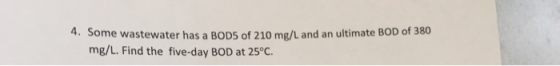 4. Some wastewater has a BODS of 210 mg/L and an ultimate BOD of 380 mg/L. Find the five-day BOD at 25°C.