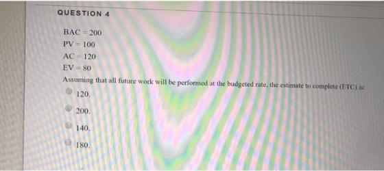 QUESTION 4 BAC 200 PV= 100 AC 120 EV-80 Assuming that all future work will be performed at the budgeted rate, the estimate to