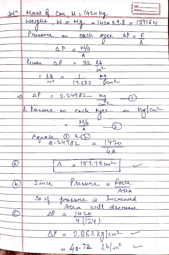 1 DATE PAGE NO Sol. Mass of car, M = 1420kg | Weight W = Mg = 1420 X9.8 = 13916N Pressure on each tyse AP = f - A p = W/4 lu