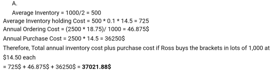 A. Average Inventory = 1000/2 = 500 Average Inventory holding Cost = 500 * 0.1 * 14.5 = 725 Annual Ordering Cost = (2500 * 18