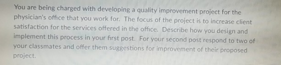 You are being charged with developing a quality improvement project for the physicians office that you work for. The focus of the project is to increase client satisfaction for the services offered in the office. Describe how you design and implement this process in your first post. For your second your classmates and offer them suggestions for improvement of their proposed project post respond to two of