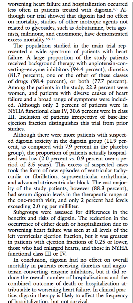 less often in patients treated with digoxin.45 Al though our trial showed that digoxin had no effect on mortality, studies of other inotropic agents not related to glycosides, such as dobutamine, beta-ago- nists, milrinone, and enoximone, have demonstrated excess mortality.69-11 The population studied in the main trial rep- resented a wide spectrum of patients with heart failure. A large proportion of the study patients received background therapy with angiotensin-con verting-enzyme inhibitors (94.4 percent), diuretics (81.7 percent), one or the other of these classes of drugs (98.4 percent), or both (77.7 percent) Among the patients in the study, 22.3 percent were women, and patients with diverse causes of heart failure and a broad range of symptoms were includ ed. Although only 2 percent of patients were in NYHA functional class IV, 30.6 percent were in cla III. Inclusion of patients irrespective of base-line ejection fraction distinguishes this trial from prior studies Although there were more patients with suspect ed digoxin toxicity in the digoxin group (11.9 per cent, as compared with 7.9 percent in the placebo group), the proportion of patients actually hospital ized was low (2.0 percent vs. 0.9 percent over a pe riod of 3.5 years). This excess of suspected cases cardia or fibrillation, supraventricular arrhythmia, and advanced atrioventricular block. The vast major ity of the study patients, however (88.3 percent), ı levels in the therapeutic range at the one-month visit, and only 2 percent had levels had serum digoxin exceeding 2.0 ng per milliliter. Subgroups were assessed for differences in the benefits and risks of digoxin. The reduction in the occurrence of either death or hospitalization due to worsening heart failure was seen at all levels of the left ventricular ejection fraction, but it was greatest in patients with ejection fractions of 0.25 or lower, those who had enlarged hearts, and those in NYHA functional class III or IV In conclusion, digoxin had no effect on overall mortality in patients receiving diuretics and angio tensin-converting-enzyme inhibitors, but it did re- duce the overall number of hospitalizations and the combined outcome of death or hospitalization at tributable to worsening heart failure. In clinical prac tice, digoxin therapy is likely to affect the frequency of hospitalization, buit not survival