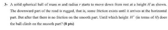 3- A solid spherical ball of mass m and radius r starts to move down from rest at a height H as shown. The downward part of t