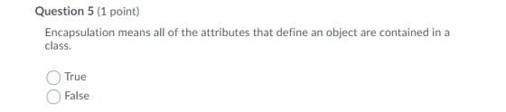 Question 5 (1 point) Encapsulation means all of the attributes that define an object are contained in a class. True False