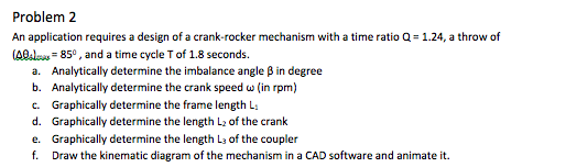 Problem 2 An application requires a design of a crank-rocker mechanism with a time ratio Q= 1.24, a throw of (A0 85, and a time cycle T of 1.8 seconds. a. Analytically determine the imbalance angle β in degree b. Analytically determine the crank speed ω (in rpm) c. Graphically determine the frame length L d. Graphically determine the length L of the crank e. Graphically determine the length La of the coupler f. Draw the kinematic diagram of the mechanism in a CAD software and animate it.
