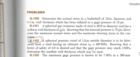 TRANSF PROBLEMS 6.100 Determine the normal stress in a basketball of 12-in. diameter and 0.1-in. wall thickness which has been inflated to a gage pressure of 15 psi. 6.101 A spherical gas container made of steel is 20 ft in diameter and has a uniform wall thickness of 16 in. Knowing that the internal pressure is 75 psi, deter mine the maximum normal stress and the maximum shearing stress in the con aine 6.102A spherical pressure vessel of 1.2-m outside diameter is to be fabri- cated-from a steel having an ultimate stress ?U_ 450 MPa Knowing that a factor of safety of 4.0 is desired and that the gage pressure may reach 3 MPa, determine the smallest wall thickness which may be used 6.103 The maximum gage pressure is known to be 7 MPa in a 300-mm