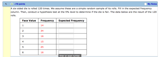 1. -18 points My Notes A six-sided die is rolled 120 times. We assume these are a simple random sample of its rolls. Fill in the expected frequency column. Then, conduct a hypothesis test at the 5% level to determine if the die is fair. The data below are the resultof the 120 rolls Face Value Frequency Expected Frequency 14 34 16 15 25 16 4 6 Enter an exact number