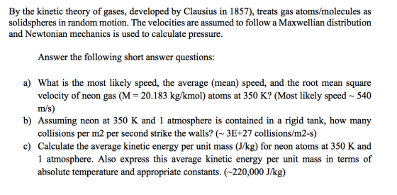 By the kinetic theory of gases, developed by Clausius in 1857), treats gas atoms/molecules as solidspheres in random motion. The velocities are assumed to follow a Maxwellian distribution and Newtonian mechanics is used to calculate pressure Answer the following short answer questions a) What is the most likely speed, the average (mean) speed, and the root mean square velocity of neon gas (M- 20.183 kg/kmol) atoms at 350 K? (Most likely speed~ 540 m/s) collisions per m2 per second strike the walls? (3E+27 collisions/m2-s) 1 atmosphere. Also express this average kinetic energy per unit mass in terms of b) Assuming neon at 350 K and 1 atmosphere is contained in a rigid tank, how many c) Calculate the average kinetic energy per unit mass (J/kg) for neon atoms at 350 K and absolute temperature and appropriate constants. (~220,000 J/kg)