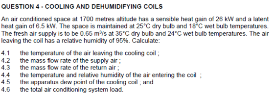 QUESTION 4 - COOLING AND DEHUMIDIFYING COILS An air conditioned space at 1700 metres altitude has a sensible heat gain of 26 kW and a latent heat gain of 6.5 kW. The space is maintained at 25°C dry bulb and 18°C wet bulb temperature:s The fresh air supply is to be 0.65 m3/s at 35°C dry bulb and 24°C wet bulb temperatures. The air leaving the coil has a relative humidity of 95%. Calculate 4.1the temperature of the air leaving the cooling coil; 4.2 the mass flow rate of the supply air 4.3the mass flow rate of the return air 4.4 the temperature and relative humidity of the air entering the coil ; 4.5 the apparatus dew point of the cooling coil and 4.6 the total air conditioning system load