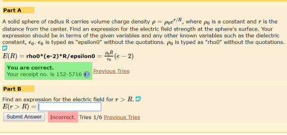 Part A A solid sphere of radius R carries volume charge density ρ-Poer/R, where Po is a constant and r is the distance from the center. Find an expression for the electric field strength at the spheres surface. Your expression should be in terms of the given variables and any other known variables such as the dielectric constant, eo. Eo is typed as epsilono without the quotations. Po is typed as rhoo without the quotations. poR E(R) rho0*(e-2)*R/epsilonoe 2) You are correct. Your receipt no. is 152-5716 (f) Part B Find an expression for the electric field for r>R.D E(r> R)- Submit Answer Incorrect. Tries 1/6 Previous Tries