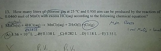 13. How many liters of çhlorine gas at 25 °C and 0.950 atm can be produced by the reaction of 0.0460 mol of MnO2 with excess HCI(aq) according to the following chemical equation? MnC2(s)+ 4HCI(aq) → MnCl2(aq) + 2H:001)ỚCI2(g) eaces (A)36 × 103 L. B)0.138 L-C) 0:282 L . D) 1.18 L 3.55 L