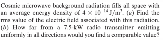 Cosmic microwave background radiation fills all space with an average energy density of 4 x 10 14 J/m3. (a) Find the rms value of the electric field associated with this radiation. (b) How far from a 7.5-kW radio transmitter emitting uniformly in all directions would you find a comparable value?