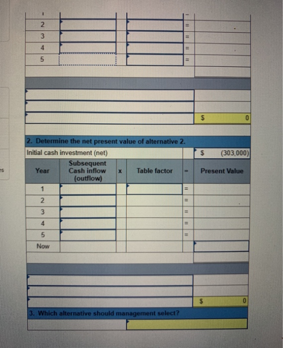 2 3 2. Determine the net present value of alternative 2. Initial cash investment (net) (303,000) Subsequent Cash inflow (outf