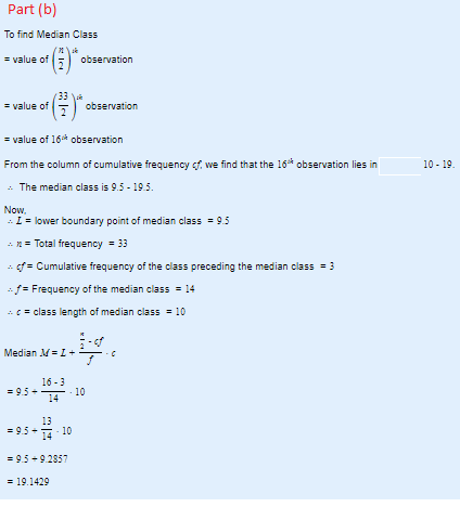 Part (b) To find Median Class er value of(33)-observation value of - value of 16 observation From the column of cumulative frequency cf, we find that the 16 observation lies in . The median class is 9.5 195 Now, 10-19 lower boundary point of median class95 n Total frequency33 fCumulative frequency of the class preceding the median class3 Frequency of the median class14 class length of median class10 Median M Ic 16-3 -95-10 13 14 95 10 -9.5 9.2857 - 19.1429