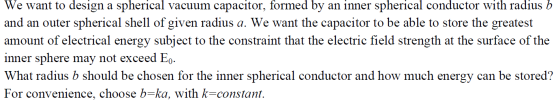 We want to design a spherical vacuum capacitor, formed by an inner spherical conductor with radius b and an outer spherical shell of given radius a. We want the capacitor to be able to store the greatest amount of electrical energy subject to the constraint that the electric field strength at the surface of the inner sphere may not exceed Eo- What radius b should be chosen for the inner spherical conductor and how much energy can be stored? For convenience, choose b=ka, with k-constant
