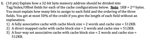 1. (10 pts) Explain how a 32-bit byte memory address should be divided into Tag/Index/Offset fields for each of the cache con