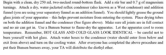 Begin with a clean, dry 250 mL two-necked round-bottom flask. Add a stir bar and 0.7 g of magnesium turnings. Attach a dry, water-jacketed reflux condenser (also known as a West condenser) and additiorn funnel (you are using your separatory funnel as an addition funnel). You should lightly grease the ground glass joints of your apparatus - this helps prevent moisture from entering the system. Place drying tubes on both the addition funnel and the condenser (See figure above). Make sure all joints are in full contact and no air can get in. Use a Bunsen burner to flame-dry the apparatus. Let the apparatus cool to room temperature. Remember, HOT GLASS AND COLD GLASS LOOK IDENTICAL - be careful not to burn yourself with hot glass. Attach water hoses to the condenser (water should enter from below and exit from above) and turn on the cooling water. After everyone has completed the above procedure and put their Bunsen burners away, your TA will distribute the diethyl ether