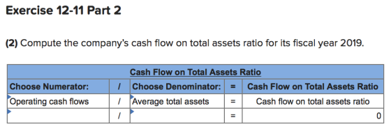 Exercise 12-11 Part 2 (2) Compute the companys cash flow on total assets ratio for its fiscal year 2019. Choose Numerator: O