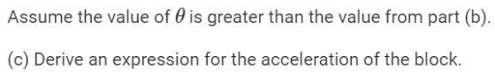 Assume the value of 0 is greater than the value from part (b). (c) Derive an expression for the acceleration of the block.