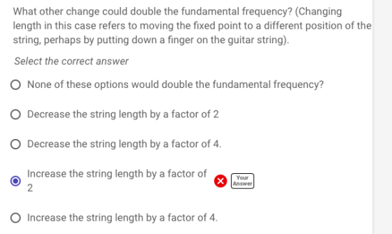 What other change could double the fundamental frequency? (Changing length in this case refers to moving the fixed point to a different position of the string, perhaps by putting down a finger on the guitar string). Select the correct answer O None of these options would double the fundamental frequency? O Decrease the string length by a factor of 2 O Decrease the string length by a factor of 4. increase the string length by a factor of 2 Pr Your Answer O Increase the string length by a factor of 4.