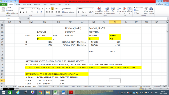 Home nert Page Layout Formulas Data Review View dd-Ins Cut E AutoSum ー E ゴWrap Text ta copy ▼ в 1 프 . Ej-., Δ. : rーー 逻锂函Merge & Center. $, % , 弼,8 Conditional Format eCell Insert Delete Format Sort &Find & Format Painter Formatting as Table Styles2 Clear Clipboard Alignment Number Cells Edting KL KM KN KO КР KR KS KT KU KV KW KX 67 68 69 70 71 72 73 74 75 76 Rfbeta(Rm-Rf) EXPECTED RETURN Rm-1496, Rf-5% EXPECTED RETURN FORCAST ALPHA P-R stock RETURN beta 14% 17% 0.8 596 +0.8*(14%-5%)= 1.55%+1.5*(14%-5%)- 12.20% 18.50% 1.8% 1.5% ANS a ANS b AS YOU HAVE ASKED THAT Rm SHOULD BE 17% FOR STOCK Y BUT ACTUALLY, Rm MARKET RETURN 1496, THATS WHY 14% IS USED IN BOTH THE CALCULATIONS STOCK X = 14%, STOCK Y =17% ARE FORECASTED RETURNS AND NOT USED IN CALCULATION OF EXPECTED RETURN 78 79 80 81 82 83 84 4 KE CAPM UTILITY. SHAR BOTH RETURN WILL BE USED IN CALCULATING ALPHA ALPHA = FORECASTED RETURN-EXPECTED RETURN FOR X FOR Y 14%-12.20% = 17%-18.50% 1.80% 1.50% beta bond c future INDEX INTL CAP BUDLEASING PV, FV, ANNUITYDIR cleanYIELD bond tru WACC RESI ex d 130% 04:53