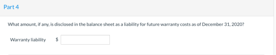 Part 4 What amount, if any, is disclosed in the balance sheet as a liability for future warranty costs as of December 31, 202