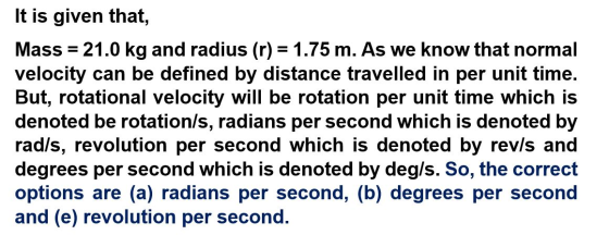 It is given that, Mass 21.0 kg and radius (r) 1.75 m. As we know that normal velocity can be defined by distance travelled in