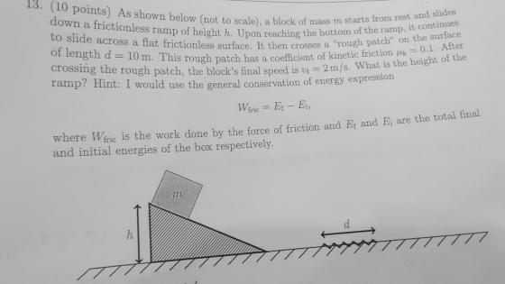 13. (10 points) As shown below and slides (not to scale), a block of mass m starts from rest down a frictionless ramp the it surface to of h. Upon reaching the bottom of ramp, the of slide across a flat frictionless rough patch on 0.1. After length surface. It then crosses a puk height of the d 10 m. This rough patch has a coefficient of kinetic friction the crossing the rough patch, the blocks final speed is vf 2 m/s What is would use the general conservation of energy expression ramp? nt: I Wfric final where Weric work done by the force of friction and Er and Ei are the total is the and initial energies of the box respectively.