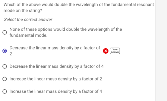 Which of the above would double the wavelength of the fundamental resonant mode on the string? Select the correct answer None of these options would double the wavelength of the fundamental mode. Decrease the linear mass density by a factor ofo Answer O Decrease the linear mass density by a factor of 4 O Increase the linear mass density by a factor of 2 O Increase the linear mass density by a factor of 4