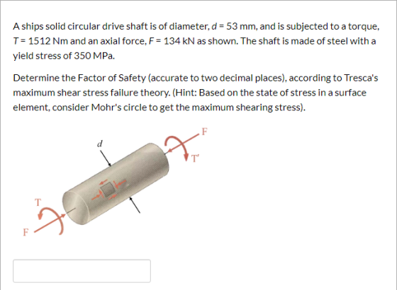 A ships solid circular drive shaft is of diameter, d 53 mm, and is subjected to a torque, T= 1512 Nm and an axial force, F-13