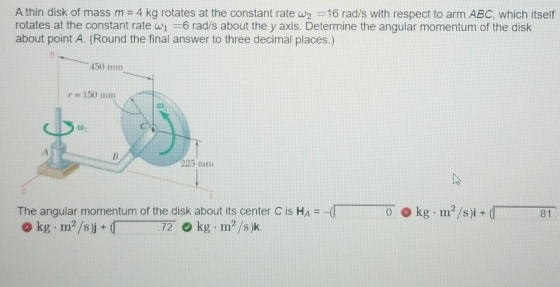 A thin disk of mass m = 4 kg rotates at the constant rate W2 =16 rad/s with respect to arm ABC, which itself rotates at the c