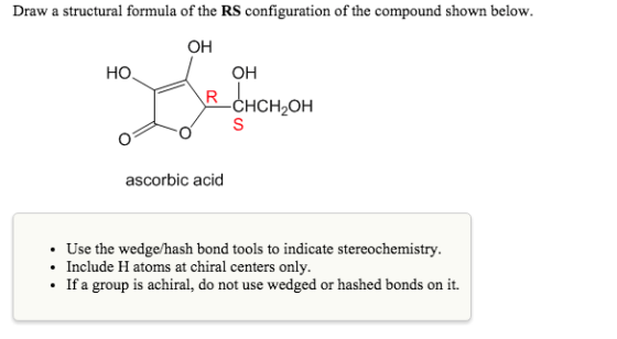 Draw a structural formula of the RS configuration of the compound shown below. OH HO OH CHCH,O ascorbic acid . Use the wedge/hash bond tools to indicate stereochemistry Include H atoms at chiral centers only If a group is achiral, do not use wedged or hashed bonds on it.