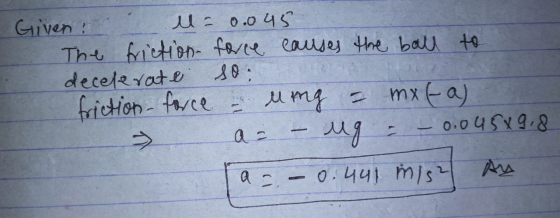 Given u= 0.045 The friction force causes the ball to decelerate so: friction force - ling = mxt-a) > a = – ug = – 0.04589,8 a