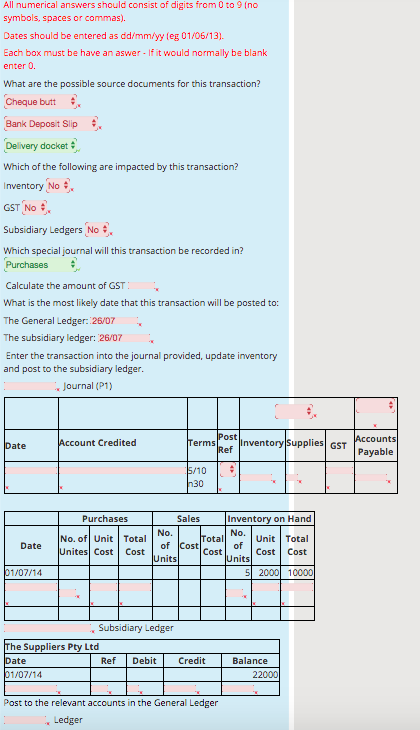 All numerical answers should consist of digits from 0 to 9 (no symbols, spaces or commas). Dates should be entered as dd/mm/yy (eg 01/06 13) Each box must be have an aswer - If it would normally be blank enter 0. What are the possible source documents for this transaction? Cheque butt Bank Deposit Slip # Delivery docket Which of the following are impacted by this transaction? Inventory No GST No # Subsidiary Ledgers No Which specialjournal will this transaction be recorded in? Purchases Calculate the amount of GST What is the most likely date that this transaction will be posted to: The General Ledger: 26/0 The subsidiary ledger: 26/07 Enter the transaction into the journal provided, update inventory and post to the subsidiary ledger Journal (P1) ost counts ate t Credited Inventory Supplies GST ef Payable 10 30 Purchases Sales Inventory on Hand No. of Unit Total Unites Cost Cost Unit Total Cost Cost ota of of nits Date Cost nits 107/14 Subsidiary Ledger he Suppliers Pty Ltd ate Ref Debit Credit Balance 22000 Post to the relevant accounts in the General Ledger Ledger