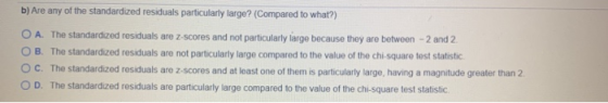 b) Are any of the standardized residuals particularly large? (Compared to what?) O A. The standardized residuals are z-scores
