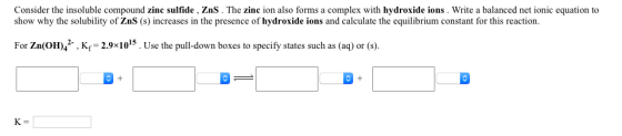 Consider the insoluble compound zinc sulfide , ZnS. The zinc ion also forms a complex with hydroxide ions. Write a balanced net ionic equation to show why the solubility of ZnS (s) increases in the presence of hydroxide ions and calculate the equilibrium constant for this reaction. For Zn(OH)42. , K,-29x1015 . Use the pull-down boxes to specify states such as (aq) or (s). 1 1