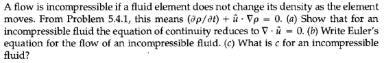 A flow is incompressible if a fluid element does not change its density as the element moves. From Problem 54.1, this means (7p/dt) u . ρ-0. (a) Show that for an incompressible fluid the equation of continuity reduces to V -u -0. (b) Write Eulers equation for the flow of an incompressible fluid. (c) What is c for an incompressible fluid?