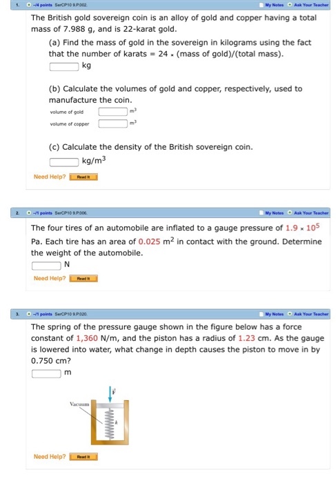 -4 points SerCPID R P002 The British gold sovereign coin is an alloy of gold and copper having a total mass of 7.988 g, and is 22-karat gold (a) Find the mass of gold in the sovereign in kilograms using the fact that the number of karats = 24 (mass of gold)/(total mass) kg (b) Calculate the volumes of gold and copper, respectively, used to manufacture the coin volume of gold volume of copper (c) Calculate the density of the British sovereign coin. kg/m3 Need Help? ReadN My Netes Ask Your The four tires of an automobile are inflated to a gauge pressure of 1.9105 Pa. Each tire has an area of 0.025 m2 in contact with the ground. Determine the weight of the automobile Need Help? Rrd .-s points SerCPSD R P020 The spring of the pressure gauge shown in the figure below has a force constant of 1,360 N/m, and the piston has a radius of 1.23 cm. As the gauge is lowered into water, what change in depth causes the piston to move in by 0.750 cm? Need Help? uad