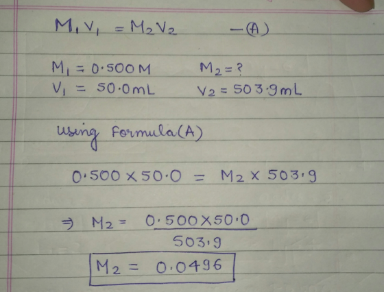 Miv, = M₂ V2 M = 0.500M V = 50.0mL M2=? V2=503.9mL using Formula (A) 0.500 X 50.0 = M2 X 503.9 M2 = 0.500X500 50319 M2 = 0.04