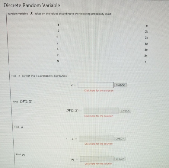 Discrete Random Variable random variable X takes on the values according to the following probability chart 4 2c 3c 4c 3c 2c 4 Find C so that this is a probability distribution. CHECK Click here for the solution Find DF(2; X) DF(2, X) CHECK Click here for the solution Find μ CHECK Click here for the solution Find μ2 CHECK ick here for the solution
