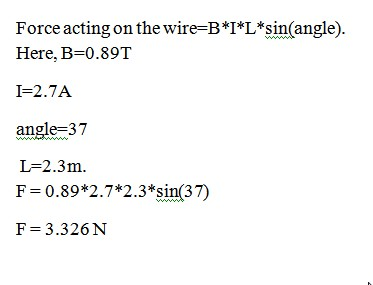 Force acting on the wire=B*I*L*sin(angle) Here, B-0.89T I-2.7A angle-37 L-2.3m F 0.89*2.7*2.3 *sin(37) F 3.326N