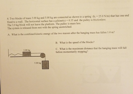 4. Two blocks of mass 3.00 kg and 5.00 kg are connected as shown to a spring k 25.0 N/m) that has one end fixed to a wall. The horizontal surface has a ukinetic) 0.35 and the pulley is frictionless. The 3.0 kg block will not leave the platform. The pulley is mass less. The system is released from rest with the spring unstretched A. What is the combined kinetic energy of the two masses after the hanging mass has fallen 1.0 m? B. What is the speed of the blocks? C. What is the maximum distance that the hanging mass will fall before momentarily stopping? 3.00 kg 5.00 kg