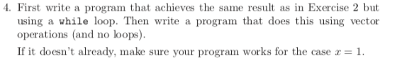 4. First write a program that achieves the same result as in Exercise 2 but using a while loop. Then write a program that does this using vector operations (and no loops). If it doesnt already, make sure your program works for the case a 1