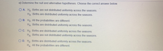 c) Determine the null and alternative hypotheses. Choose the correct answer below. O A. Ho Births are not distributed uniform