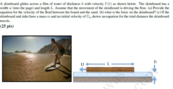 A skimboard glides across a film of water of thickness h with velocity U(t) as shown below. The skimboard has a width w (into the page) and length L. Assume that the movement of the skimboard is driving the flow. (a) Provide the equation for the velocity of the fluid between the board and the sand. (b) what is the force on the skimboard? (c) If the skimboard and rider have a mass m and an initial velocity of Uo, derive an equation for the total distance the skimboard travels. (25 pts)
