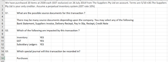 We have purchased 20 items at 2500 each (GST exclusive) on 26 July 2014 from The Suppliers Pty Ltd on account. Terms are 5/10 n30.The Suppliers 11 Pty Ltd is your only creditor. Assume a perpetual inventory system.(GST rate 10%) 3 Q1What are the possible source documents for this transaction? 4 There may be many source documents depending upon the company. You may select any of the following Bank Statement, Suppliers Invoice, Delivery Reciept, Pay In Slip, Reciept, Credit Note ti 8 Q2.Which of the following are impacted by this transaction? 10 YES Inventory GST Subsidiary Ledgers YES YES 12 13 14 Q3 Whch special journal will this transaction be recorded in? 15 16 17 Purchases